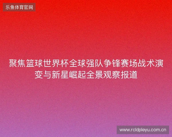 聚焦篮球世界杯全球强队争锋赛场战术演变与新星崛起全景观察报道