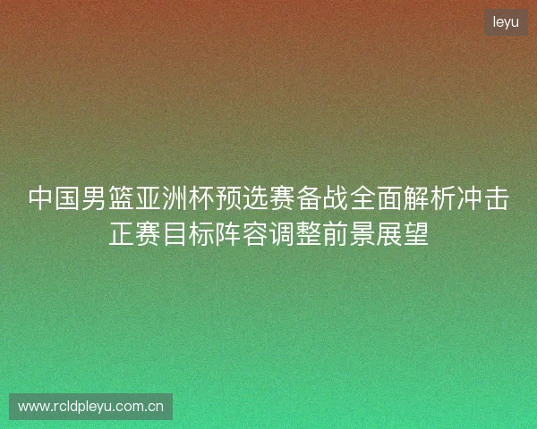 中国男篮亚洲杯预选赛备战全面解析冲击正赛目标阵容调整前景展望