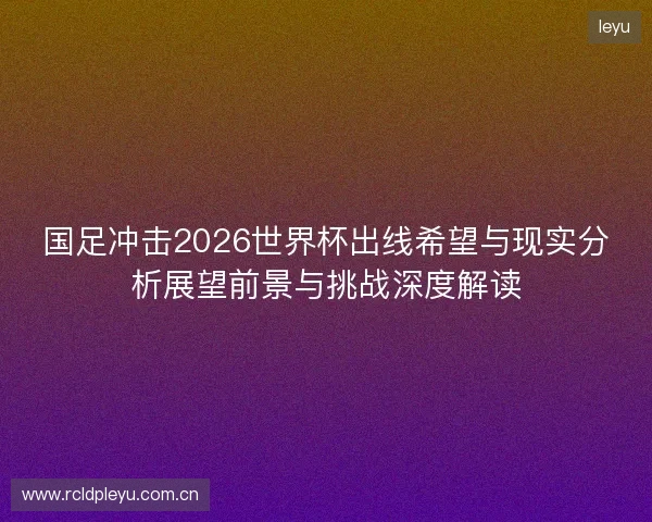 国足冲击2026世界杯出线希望与现实分析展望前景与挑战深度解读